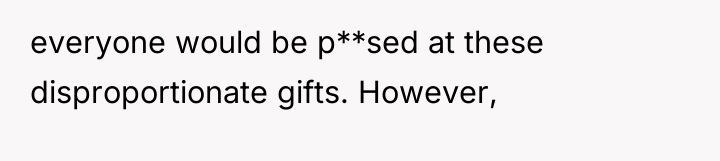 everyone would be p**sed at these disproportionate gifts. However,
