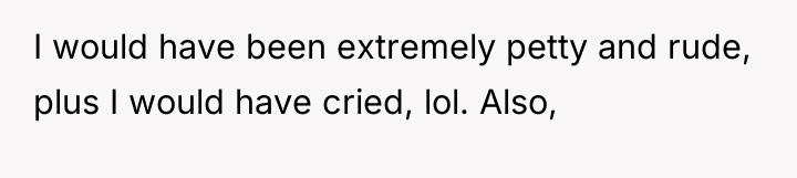 I would have been extremely petty and rude, plus I...