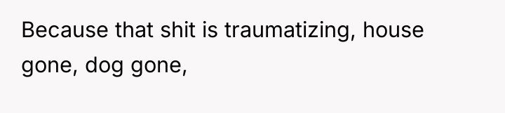 Because that shit is traumatizing, house gone, dog gone,