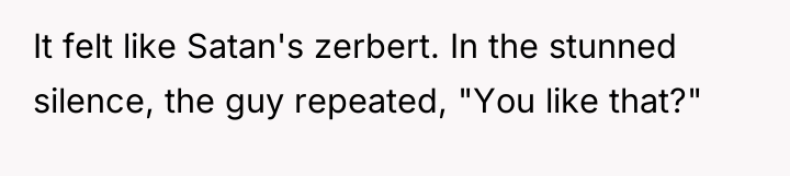 It felt like Satan's zerbert. In the stunned silence, the...