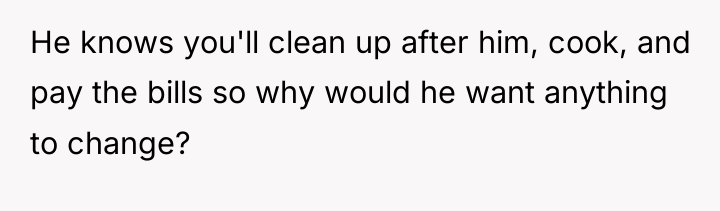 He knows you'll clean up after him, cook, and pay...