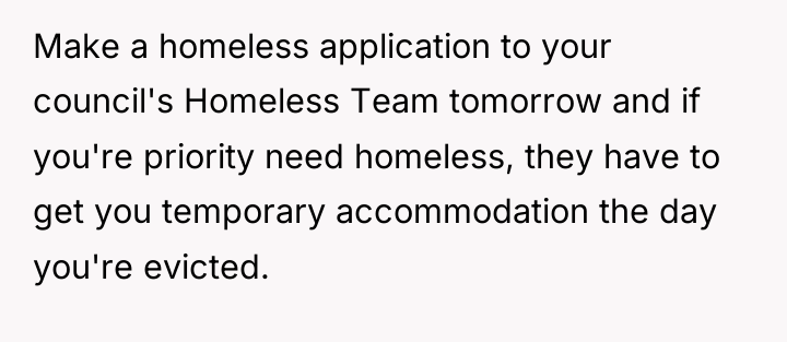 Make a homeless application to your council's Homeless Team tomorrow...