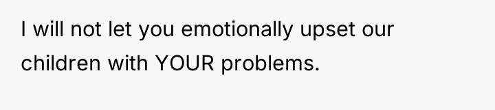 I will not let you emotionally upset our children with...