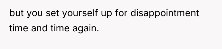 but you set yourself up for disappointment time and time...