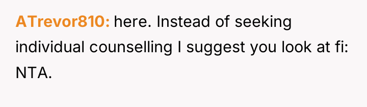 ATrevor810 here. Instead of seeking individual counselling I suggest you...