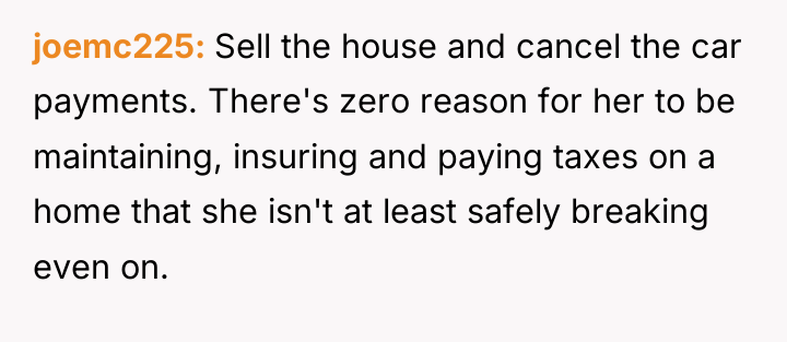 joemc225 Sell the house and cancel the car payments. There's...