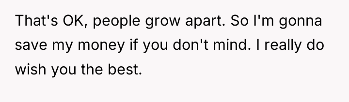 That's OK, people grow apart. So I'm gonna save my...