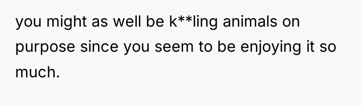 you might as well be k**ling animals on purpose since...