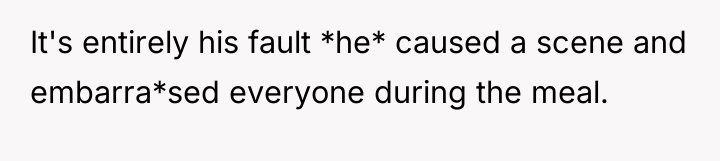 It's entirely his fault *he* caused a scene and embarra*sed...