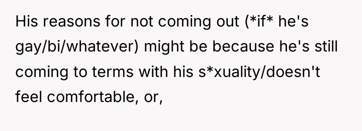 His reasons for not coming out (*if* he's gay/bi/whatever) might...