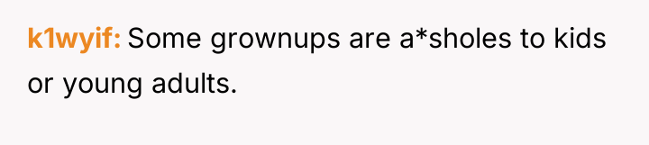 k1wyif Some grownups are a*sholes to kids or young adults.