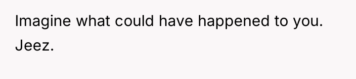 Imagine what could have happened to you. Jeez.