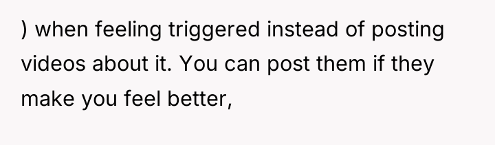 ) when feeling triggered instead of posting videos about it....