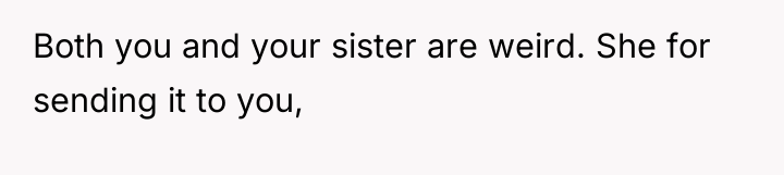 Both you and your sister are weird. She for sending...