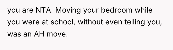 you are NTA. Moving your bedroom while you were at...