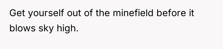 Get yourself out of the minefield before it blows sky...