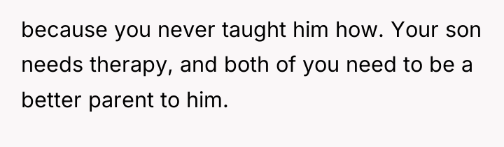 because you never taught him how. Your son needs therapy,...