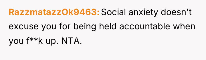 RazzmatazzOk9463 Social anxiety doesn't excuse you for being held accountable...