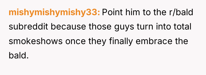 mishymishymishy33 Point him to the r/bald subreddit because those guys...