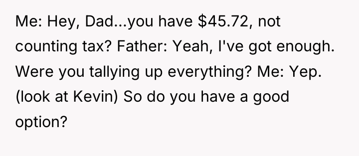 Me: Hey, Dad...you have $45.72, not counting tax? Father: Yeah,...