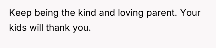 Keep being the kind and loving parent. Your kids will...