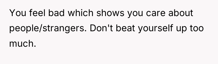 You feel bad which shows you care about people/strangers. Don't...