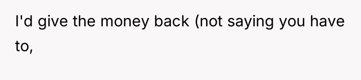 I'd give the money back (not saying you have to,