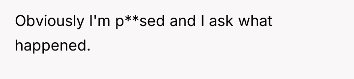Obviously I'm p**sed and I ask what happened.