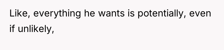 Like, everything he wants is potentially, even if unlikely,