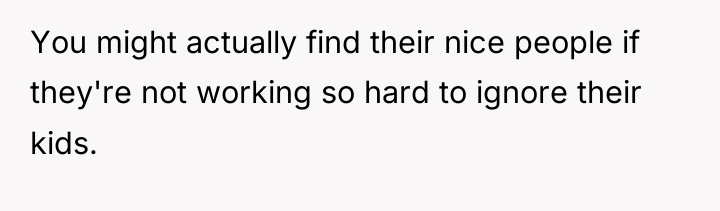 You might actually find their nice people if they're not...