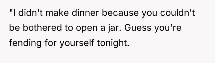 "I didn't make dinner because you couldn't be bothered to...