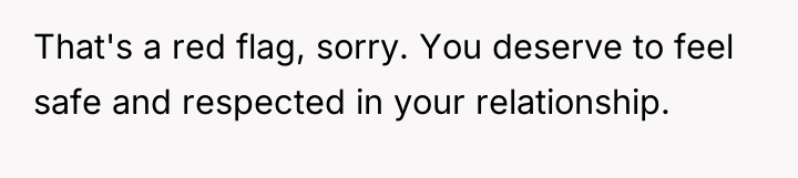 That's a red flag, sorry. You deserve to feel safe...