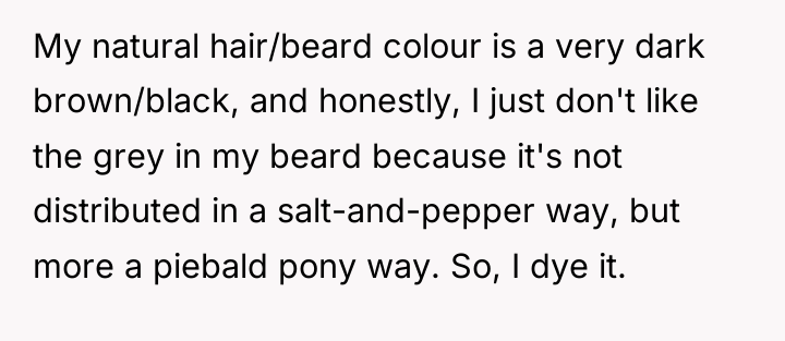 My natural hair/beard colour is a very dark brown/black, and...