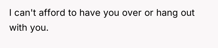 I can't afford to have you over or hang out...