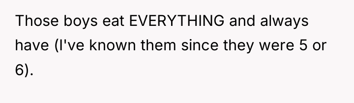 Those boys eat EVERYTHING and always have (I've known them...