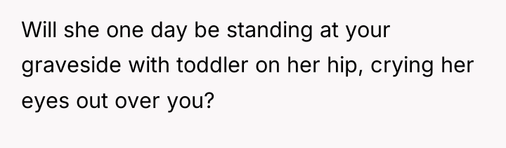 Will she one day be standing at your graveside with...