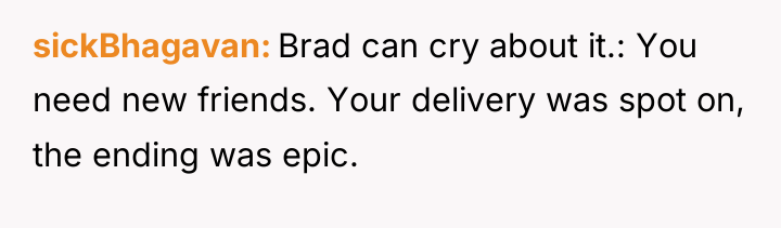 sickBhagavan Brad can cry about it.: You need new friends....