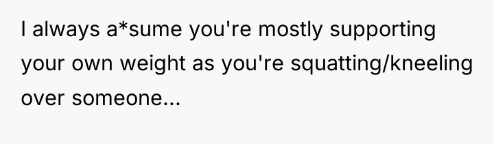 I always a*sume you're mostly supporting your own weight as...