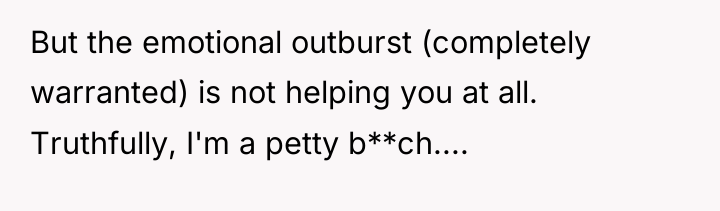 But the emotional outburst (completely warranted) is not helping you...