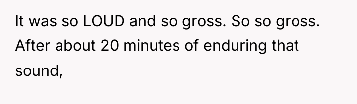 It was so LOUD and so gross. So so gross....