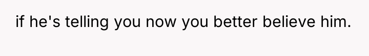if he's telling you now you better believe him.