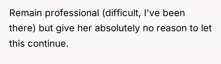 Remain professional (difficult, I've been there) but give her absolutely...