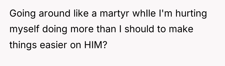 Going around like a martyr whIle I'm hurting myself doing...