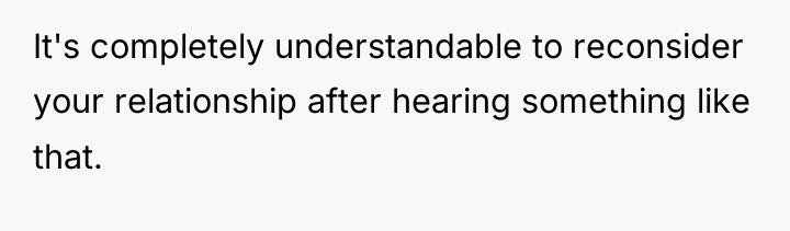 It's completely understandable to reconsider your relationship after hearing something...