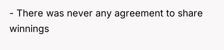 - There was never any agreement to share winnings