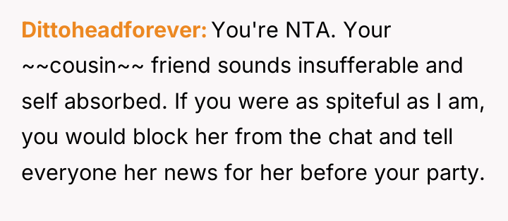 Dittoheadforever You're NTA. Your ~~cousin~~ friend sounds insufferable and self...