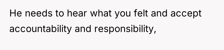 He needs to hear what you felt and accept accountability...