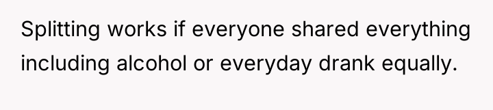 Splitting works if everyone shared everything including alcohol or everyday...