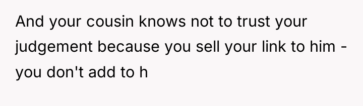 And your cousin knows not to trust your judgement because...