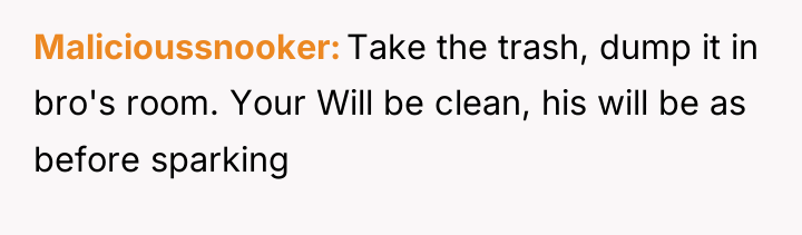 Malicioussnooker Take the trash, dump it in bro's room. Your...